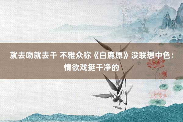 就去吻就去干 不雅众称《白鹿原》没联想中色：情欲戏挺干净的