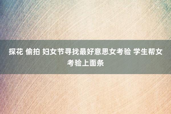 探花 偷拍 妇女节寻找最好意思女考验 学生帮女考验上面条