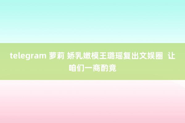telegram 萝莉 娇乳嫩模王璐瑶复出文娱圈  让咱们一商酌竟