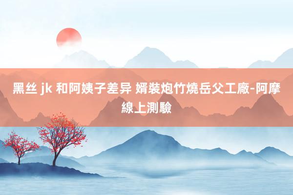 黑丝 jk 和阿姨子差异 婿裝炮竹燒岳父工廠-阿摩線上測驗