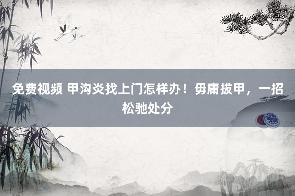 免费视频 甲沟炎找上门怎样办！毋庸拔甲，一招松驰处分