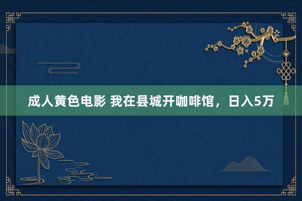 成人黄色电影 我在县城开咖啡馆，日入5万