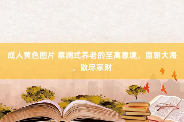 成人黄色图片 蔡澜式养老的至高意境，面朝大海，散尽家财