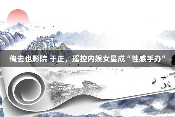 俺去也影院 于正，遥控内娱女星成“性感手办”