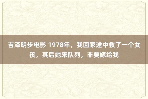 吉泽明步电影 1978年，我回家途中救了一个女孩，其后她来队列，非要嫁给我