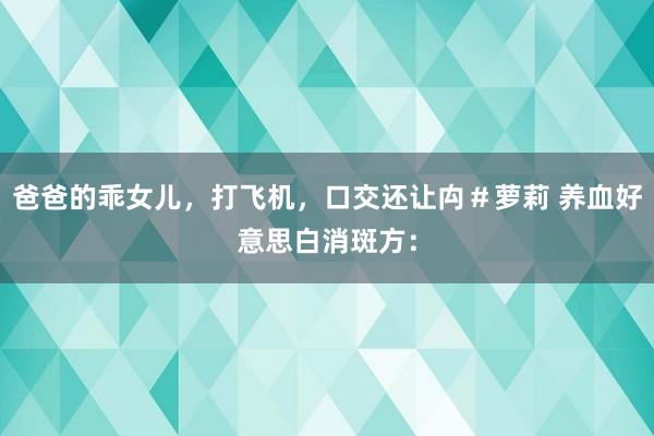 爸爸的乖女儿，打飞机，口交还让禸＃萝莉 养血好意思白消斑方：