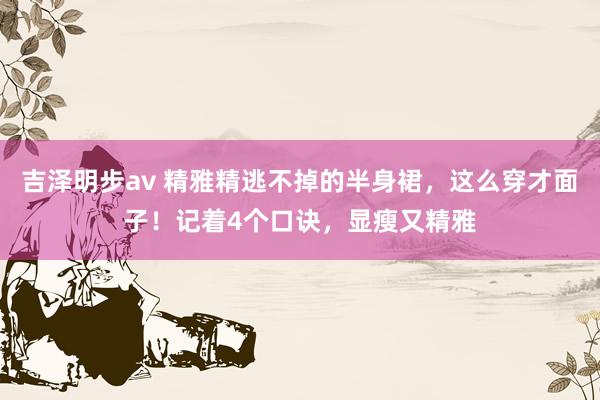吉泽明步av 精雅精逃不掉的半身裙，这么穿才面子！记着4个口诀，显瘦又精雅