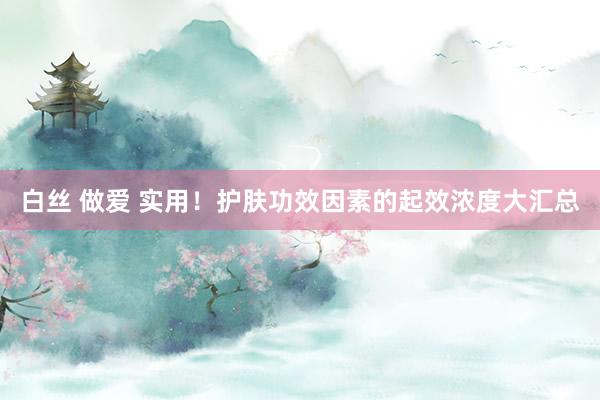 白丝 做爱 实用！护肤功效因素的起效浓度大汇总