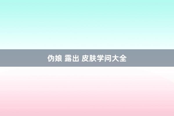 伪娘 露出 皮肤学问大全