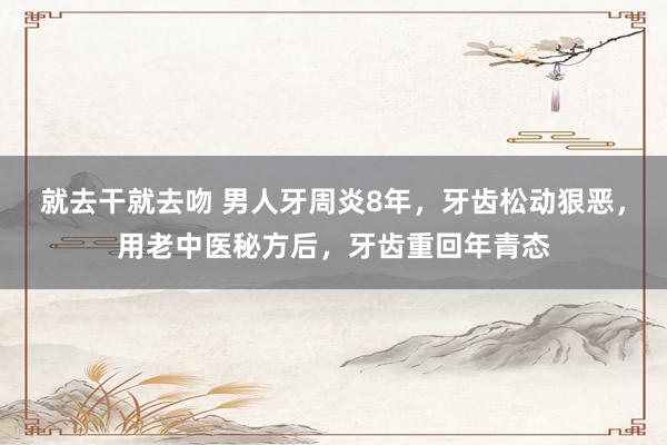 就去干就去吻 男人牙周炎8年，牙齿松动狠恶，用老中医秘方后，牙齿重回年青态