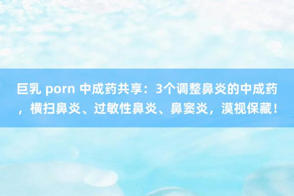 巨乳 porn 中成药共享：3个调整鼻炎的中成药，横扫鼻炎、过敏性鼻炎、鼻窦炎，漠视保藏！