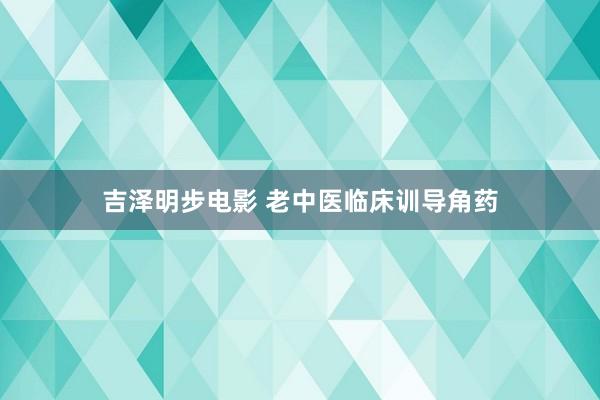 吉泽明步电影 老中医临床训导角药