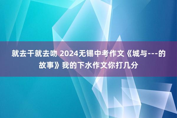就去干就去吻 2024无锡中考作文《城与---的故事》我的下水作文你打几分