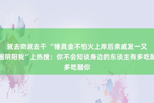 就去吻就去干 “锤真金不怕火上岸后亲戚发一又友圈阴阳我”上热搜：你不会知谈身边的东谈主有多吃醋你