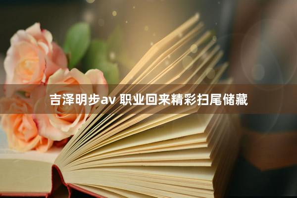 吉泽明步av 职业回来精彩扫尾储藏