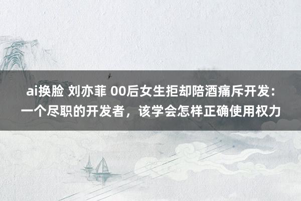 ai换脸 刘亦菲 00后女生拒却陪酒痛斥开发：一个尽职的开发者，该学会怎样正确使用权力