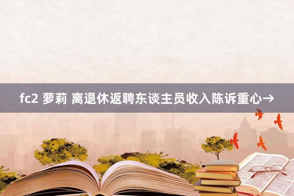 fc2 萝莉 离退休返聘东谈主员收入陈诉重心→