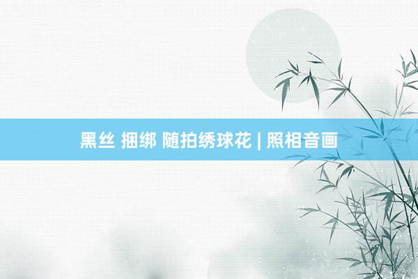 黑丝 捆绑 随拍绣球花 | 照相音画