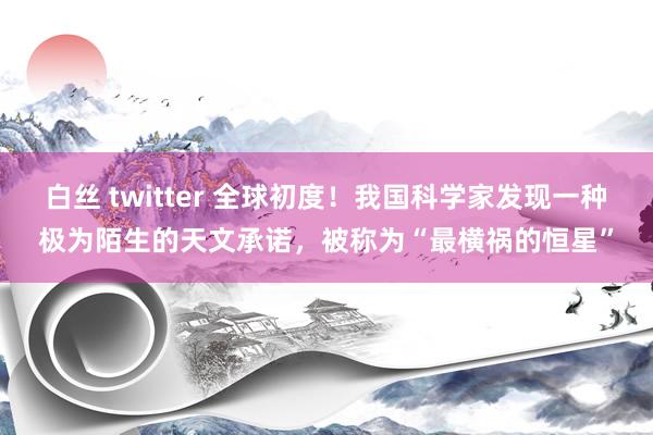 白丝 twitter 全球初度！我国科学家发现一种极为陌生的天文承诺，被称为“最横祸的恒星”