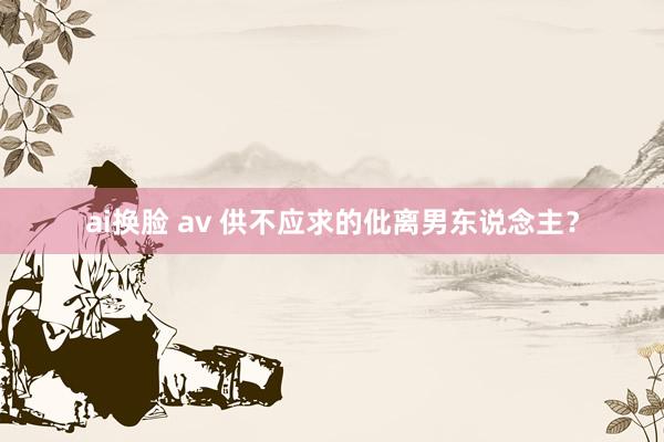 ai换脸 av 供不应求的仳离男东说念主？