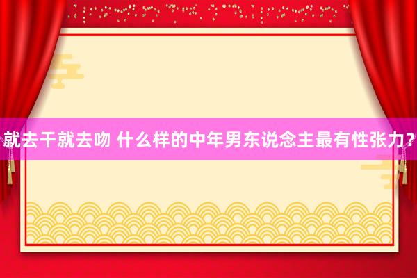 就去干就去吻 什么样的中年男东说念主最有性张力?