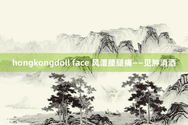 hongkongdoll face 风湿腰腿痛——见肿消酒