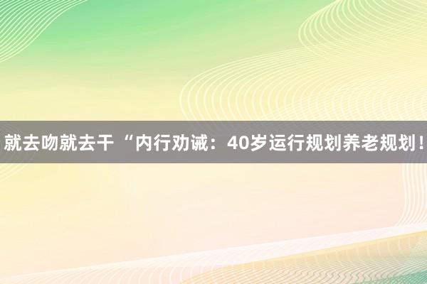 就去吻就去干 “内行劝诫：40岁运行规划养老规划！