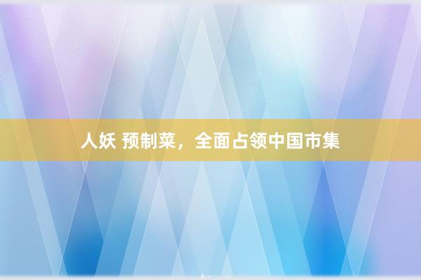 人妖 预制菜，全面占领中国市集