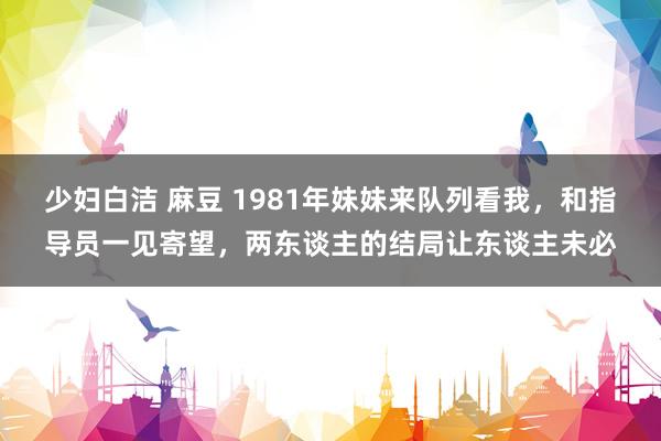 少妇白洁 麻豆 1981年妹妹来队列看我，和指导员一见寄望，两东谈主的结局让东谈主未必