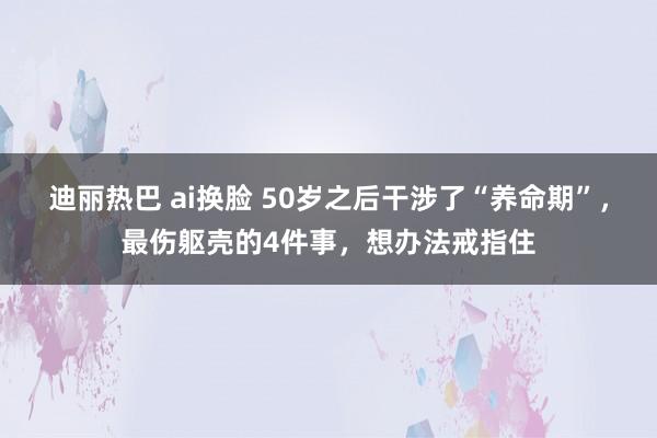 迪丽热巴 ai换脸 50岁之后干涉了“养命期”，最伤躯壳的4件事，想办法戒指住