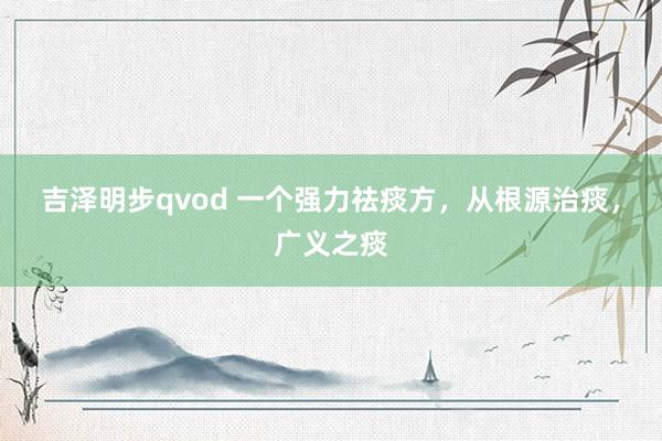 吉泽明步qvod 一个强力祛痰方，从根源治痰，广义之痰