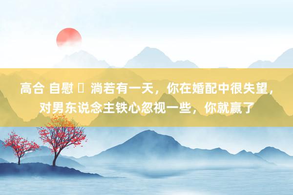 高合 自慰 ​淌若有一天，你在婚配中很失望，对男东说念主铁心忽视一些，你就赢了