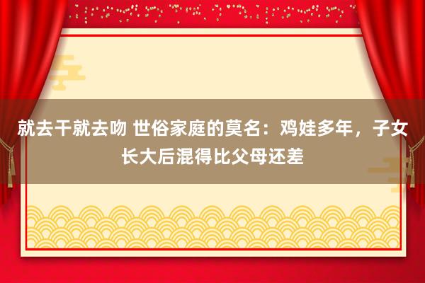 就去干就去吻 世俗家庭的莫名：鸡娃多年，子女长大后混得比父母还差
