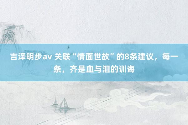 吉泽明步av 关联“情面世故”的8条建议，每一条，齐是血与泪的训诲