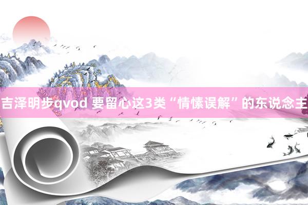 吉泽明步qvod 要留心这3类“情愫误解”的东说念主