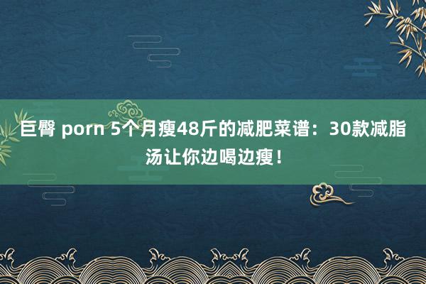巨臀 porn 5个月瘦48斤的减肥菜谱：30款减脂汤让你边喝边瘦！