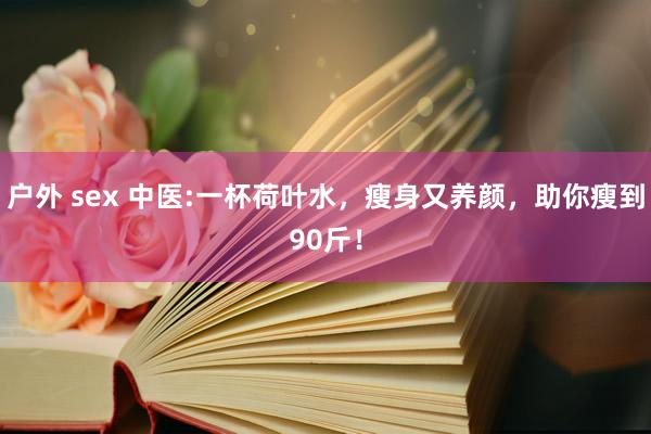 户外 sex 中医:一杯荷叶水，瘦身又养颜，助你瘦到90斤！