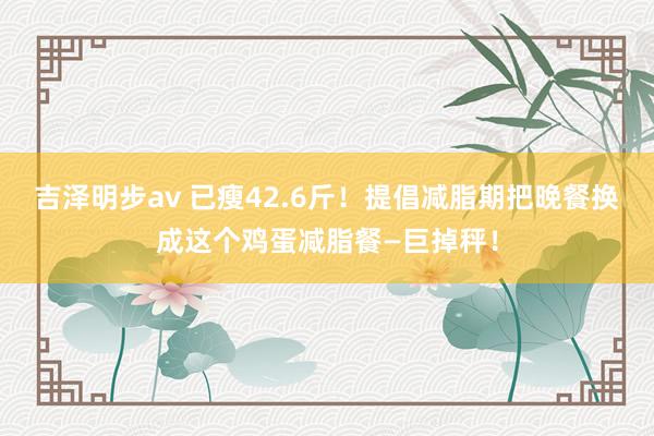 吉泽明步av 已瘦42.6斤!提倡减脂期把晚餐换成这个鸡蛋减脂餐—巨掉秤!