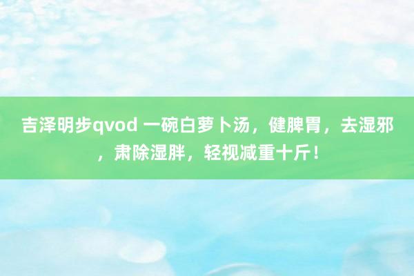 吉泽明步qvod 一碗白萝卜汤，健脾胃，去湿邪，肃除湿胖，轻视减重十斤！