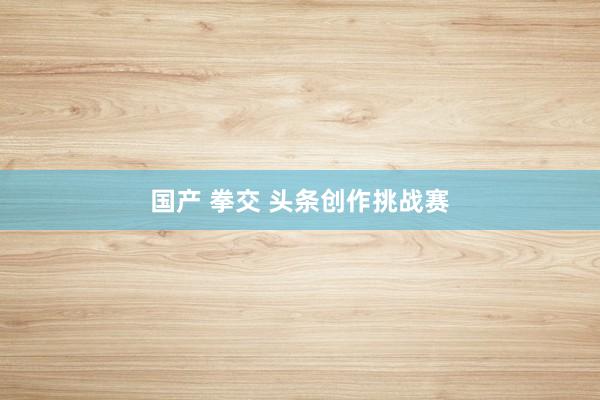 国产 拳交 头条创作挑战赛