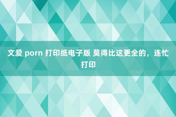 文爱 porn 打印纸电子版 莫得比这更全的，连忙打印