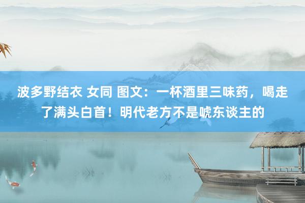 波多野结衣 女同 图文：一杯酒里三味药，喝走了满头白首！明代老方不是唬东谈主的