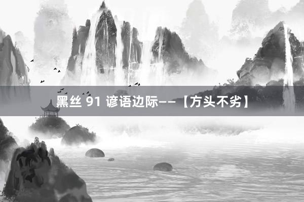 黑丝 91 谚语边际——【方头不劣】