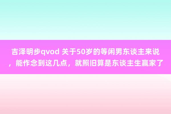 吉泽明步qvod 关于50岁的等闲男东谈主来说，能作念到这几点，就照旧算是东谈主生赢家了