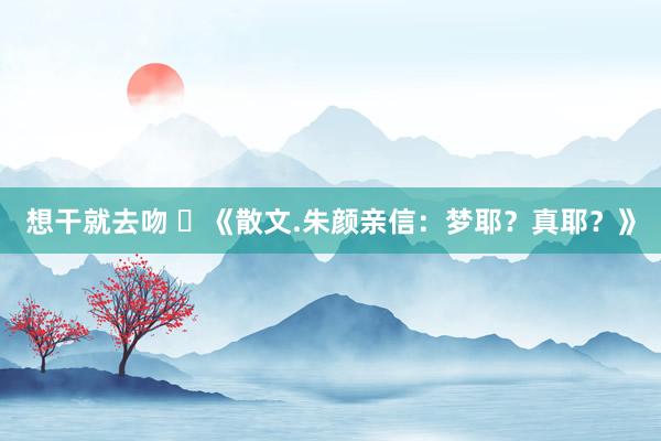 想干就去吻 ​《散文.朱颜亲信：梦耶？真耶？》