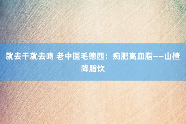 就去干就去吻 老中医毛德西：痴肥高血脂——山楂降脂饮