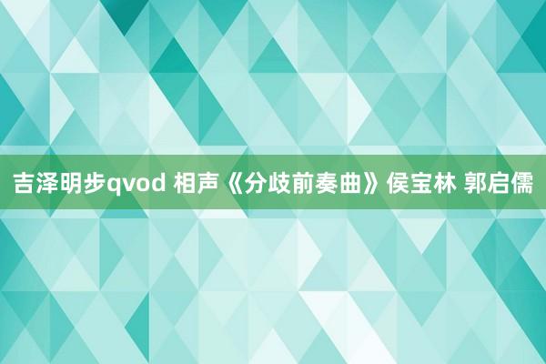 吉泽明步qvod 相声《分歧前奏曲》侯宝林 郭启儒