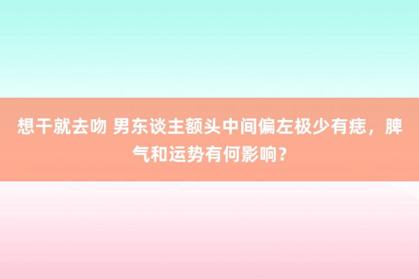 想干就去吻 男东谈主额头中间偏左极少有痣，脾气和运势有何影响？