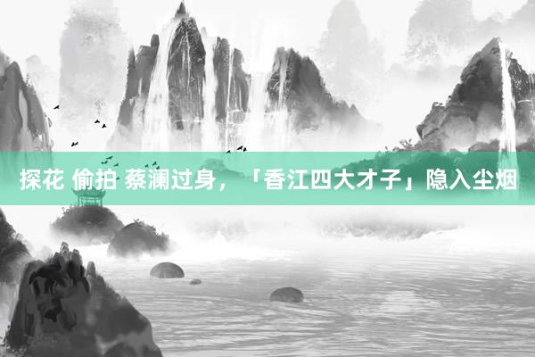 探花 偷拍 蔡澜过身，「香江四大才子」隐入尘烟