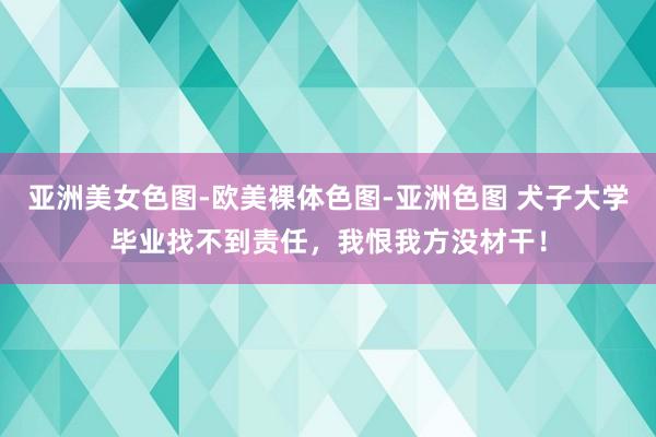 亚洲美女色图-欧美裸体色图-亚洲色图 犬子大学毕业找不到责任，我恨我方没材干！